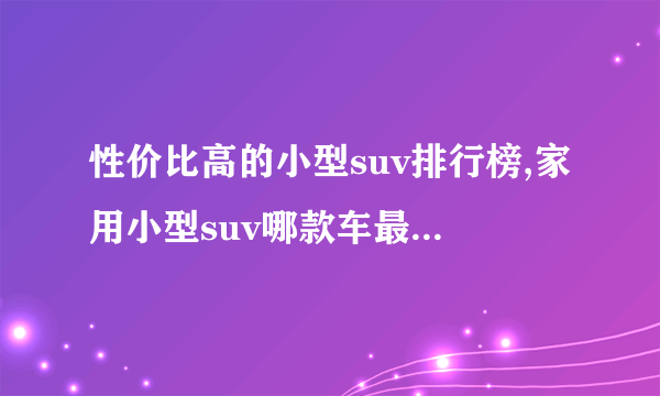 性价比高的小型suv排行榜,家用小型suv哪款车最实用排行榜