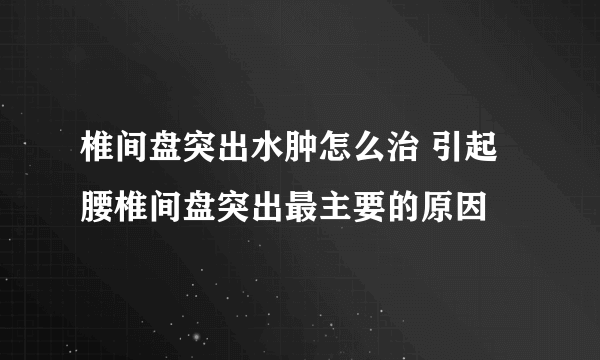 椎间盘突出水肿怎么治 引起腰椎间盘突出最主要的原因