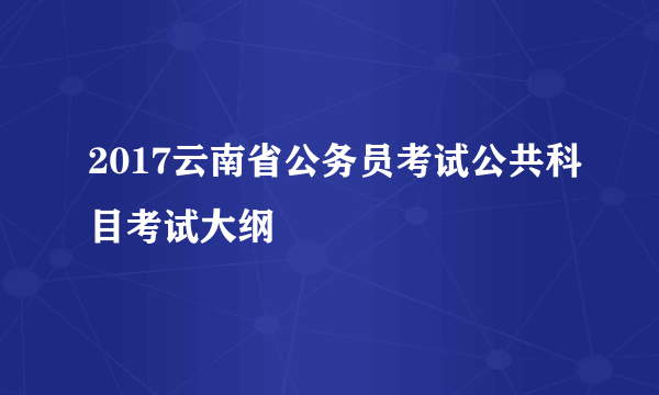 2017云南省公务员考试公共科目考试大纲