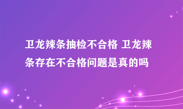 卫龙辣条抽检不合格 卫龙辣条存在不合格问题是真的吗