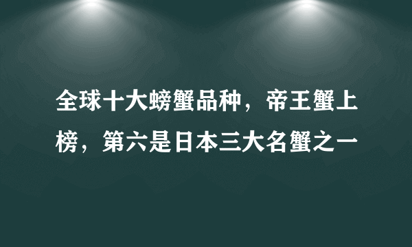 全球十大螃蟹品种，帝王蟹上榜，第六是日本三大名蟹之一