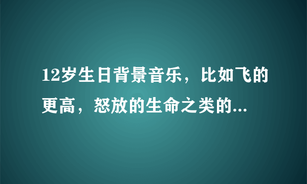 12岁生日背景音乐，比如飞的更高，怒放的生命之类的，要多，大概30多首吧？