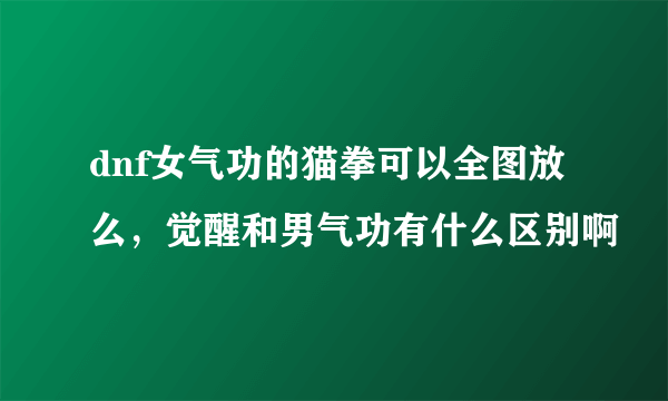 dnf女气功的猫拳可以全图放么，觉醒和男气功有什么区别啊