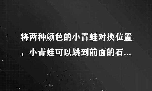 将两种颜色的小青蛙对换位置，小青蛙可以跳到前面的石头或者跳过一只小青蛙到达下一块石头。