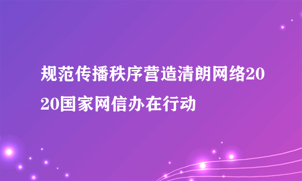 规范传播秩序营造清朗网络2020国家网信办在行动