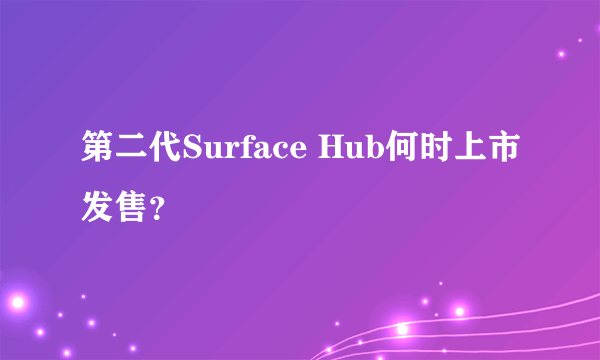 第二代Surface Hub何时上市发售？