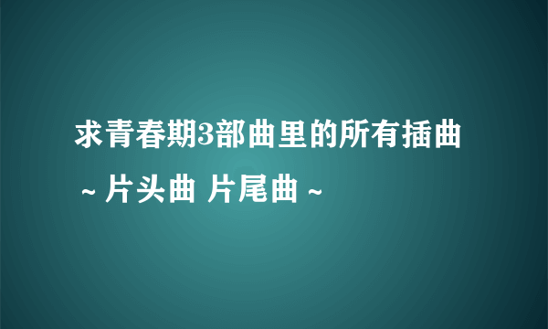 求青春期3部曲里的所有插曲～片头曲 片尾曲～