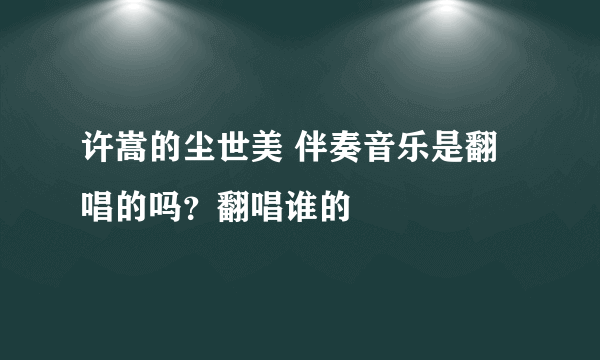 许嵩的尘世美 伴奏音乐是翻唱的吗？翻唱谁的