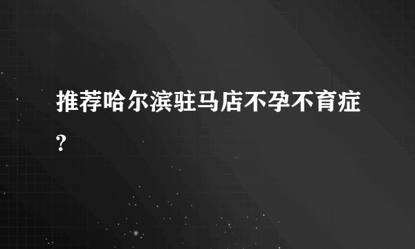 推荐哈尔滨驻马店不孕不育症?