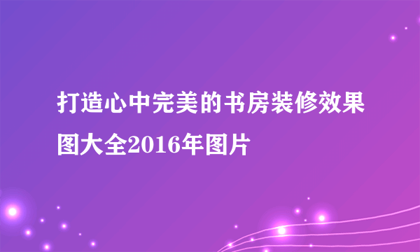 打造心中完美的书房装修效果图大全2016年图片