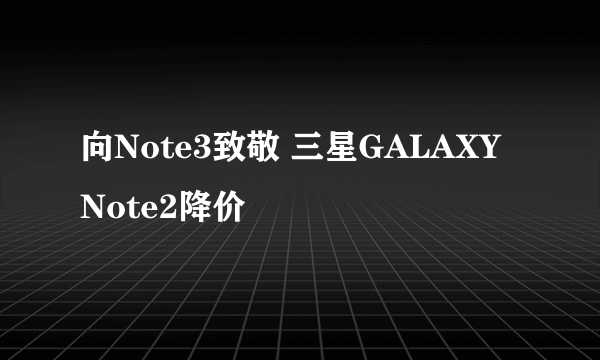 向Note3致敬 三星GALAXY Note2降价