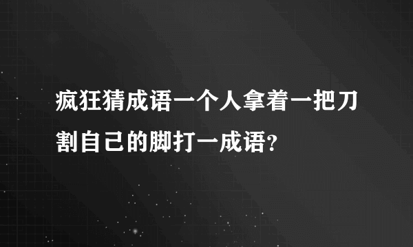 疯狂猜成语一个人拿着一把刀割自己的脚打一成语？