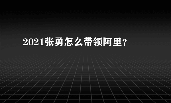 2021张勇怎么带领阿里？