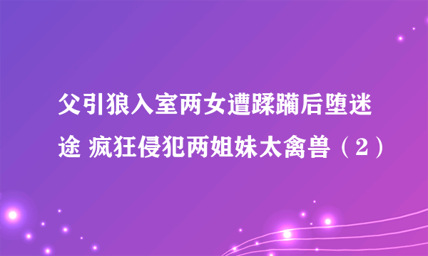 父引狼入室两女遭蹂躏后堕迷途 疯狂侵犯两姐妹太禽兽（2）