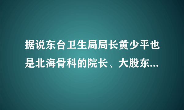 据说东台卫生局局长黄少平也是北海骨科的院长、大股东，有这事儿吗？