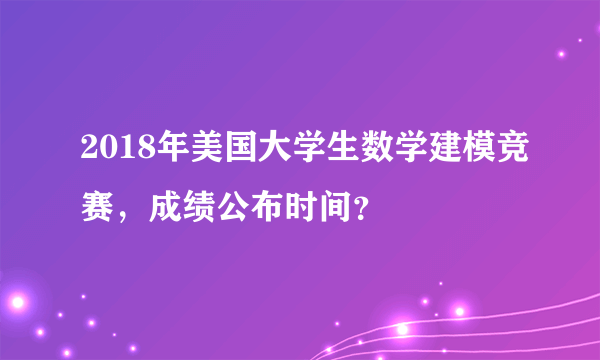 2018年美国大学生数学建模竞赛，成绩公布时间？