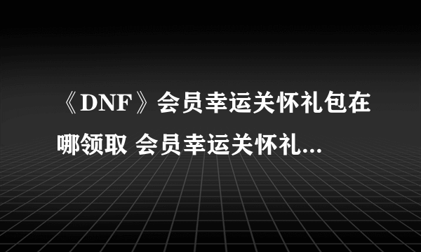 《DNF》会员幸运关怀礼包在哪领取 会员幸运关怀礼包领取攻略