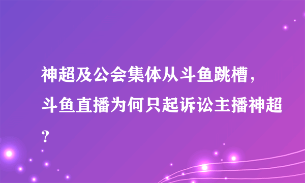 神超及公会集体从斗鱼跳槽，斗鱼直播为何只起诉讼主播神超？