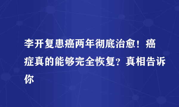 李开复患癌两年彻底治愈！癌症真的能够完全恢复？真相告诉你