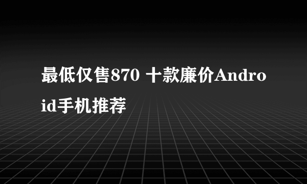 最低仅售870 十款廉价Android手机推荐