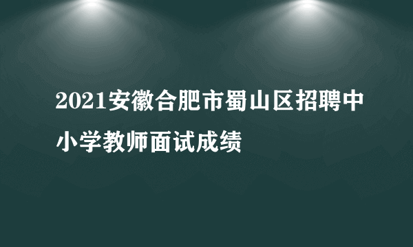 2021安徽合肥市蜀山区招聘中小学教师面试成绩