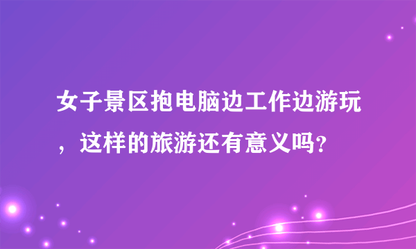 女子景区抱电脑边工作边游玩，这样的旅游还有意义吗？