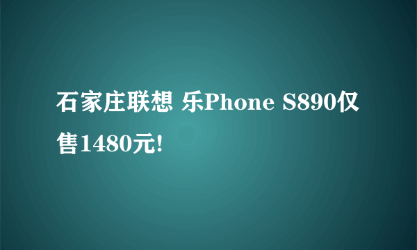 石家庄联想 乐Phone S890仅售1480元!