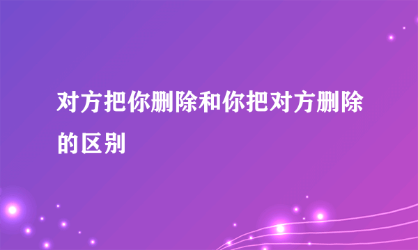 对方把你删除和你把对方删除的区别