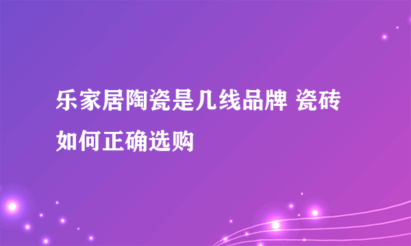 乐家居陶瓷是几线品牌 瓷砖如何正确选购