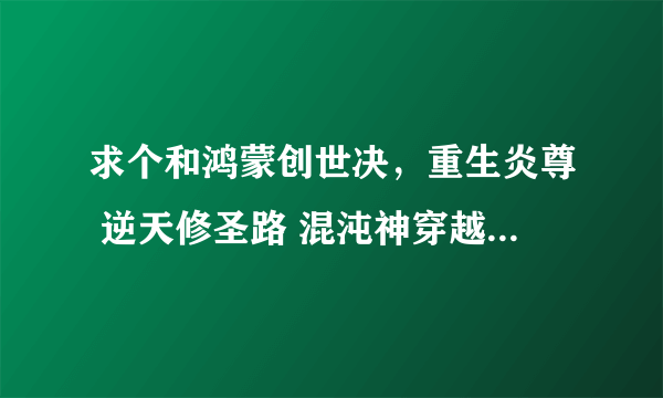 求个和鸿蒙创世决，重生炎尊 逆天修圣路 混沌神穿越风流一样主角很牛B，穿越去其他世界的小说