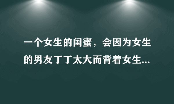 一个女生的闺蜜，会因为女生的男友丁丁太大而背着女生偷偷联系他吗？