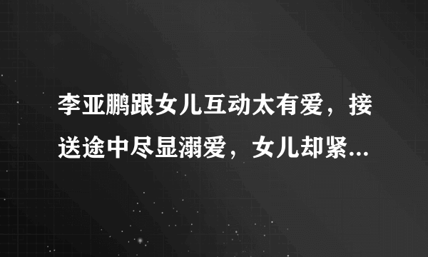 李亚鹏跟女儿互动太有爱，接送途中尽显溺爱，女儿却紧盯手机- 飞外网