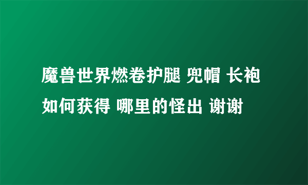 魔兽世界燃卷护腿 兜帽 长袍 如何获得 哪里的怪出 谢谢