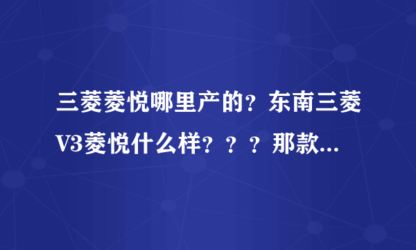 三菱菱悦哪里产的？东南三菱V3菱悦什么样？？？那款车有那里好？给个建议， 谢谢。