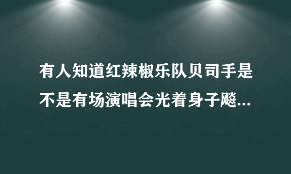 有人知道红辣椒乐队贝司手是不是有场演唱会光着身子飚琴啊，如果有是哪一场。谢谢？