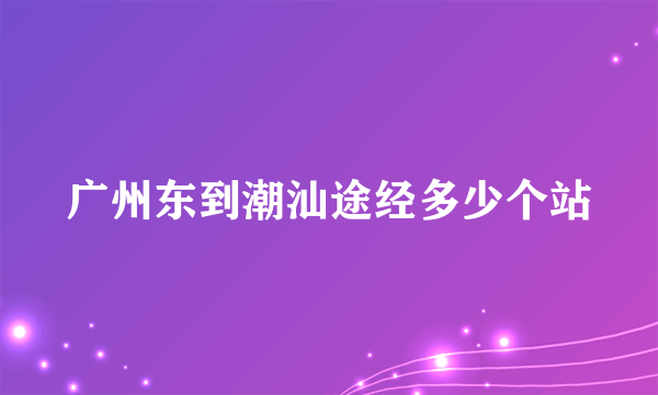 广州东到潮汕途经多少个站