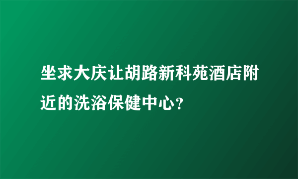 坐求大庆让胡路新科苑酒店附近的洗浴保健中心？