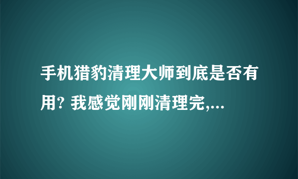 手机猎豹清理大师到底是否有用? 我感觉刚刚清理完,怎么又有那么多垃圾? 到底是真的假的?请高人指