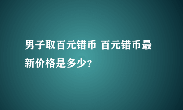 男子取百元错币 百元错币最新价格是多少？