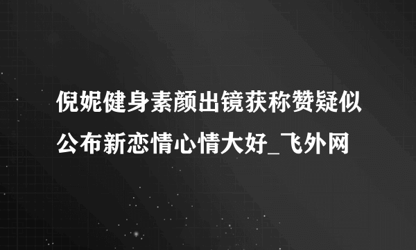 倪妮健身素颜出镜获称赞疑似公布新恋情心情大好_飞外网