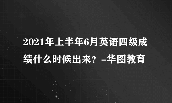 2021年上半年6月英语四级成绩什么时候出来？-华图教育