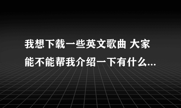 我想下载一些英文歌曲 大家能不能帮我介绍一下有什么好听的曲子吗?最重要的是节奏比较快的!