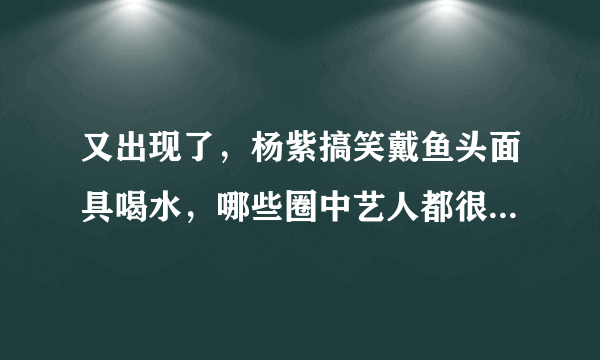 又出现了，杨紫搞笑戴鱼头面具喝水，哪些圈中艺人都很能“自黑”？