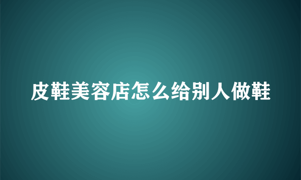 皮鞋美容店怎么给别人做鞋