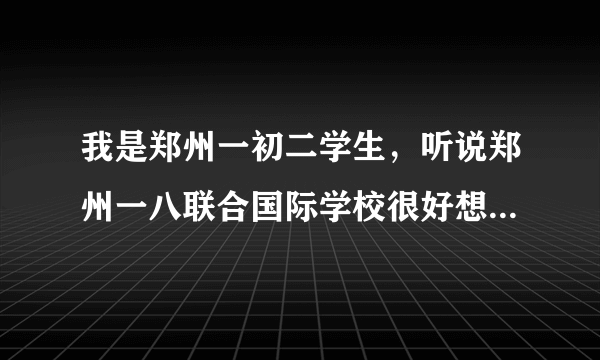 我是郑州一初二学生，听说郑州一八联合国际学校很好想转学去那，谁知道怎么办