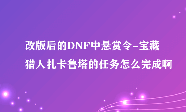 改版后的DNF中悬赏令-宝藏猎人扎卡鲁塔的任务怎么完成啊