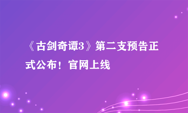 《古剑奇谭3》第二支预告正式公布！官网上线