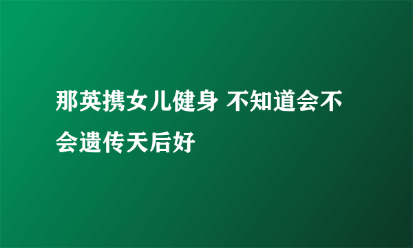 那英携女儿健身 不知道会不会遗传天后好