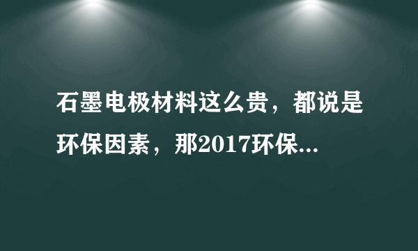 石墨电极材料这么贵，都说是环保因素，那2017环保督查到底查什么？