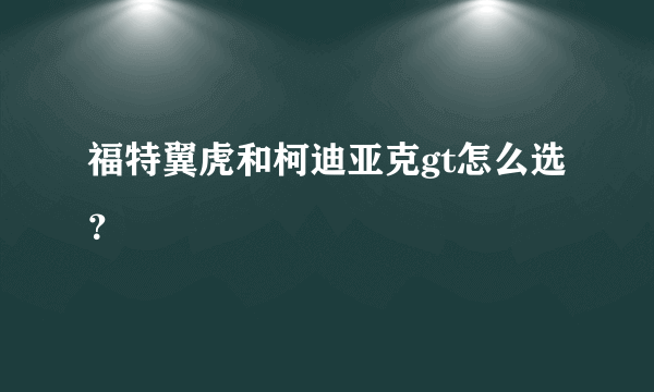 福特翼虎和柯迪亚克gt怎么选？